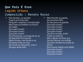 Que País É Esse Legião Urbana Composição : Renato Russo  Nas favelas, no senado Sujeira pra todo lado Ninguém respeita a constituição Mas todos acreditam no futuro da nação Que país é esse? Que país é esse? Que país é esse? No Amazonas, no Araguaia iá, iá, Na Baixada Fluminense Mato Grosso, nas Gerais e no Nordeste tudo em paz Na morte eu descanso, mas o Sangue anda solto Manchando os papéis, documentos fiéis Ao descanso do patrão Que país é esse? Que país é esse? Que país é esse? Que país é esse? Terceiro mundo, se for Piada no exterior Mas o Brasil vai ficar rico Vamos faturar um milhão Quando vendermos todas as almas Dos nossos índios num leilão Que país é esse? Que país é esse? Que país é esse? 