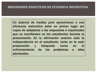 Un sistema de medios para aproximarse a una
eficiencia instructiva debe en primer lugar ser
capaz de adaptarse a las respuestas e inquietudes
que se manifiesten en los estudiantes durante la
presentación. En la afirmación anterior está la
independencia en el estudiante, tanto en la auto
preparación y búsqueda como en el
enfrentamiento de los problemas a ellos
planteados.
 