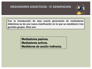 Mediadores pasivos.
Mediadores activos.
Medidores de acción indirecta.
Con la introducción de esta cuarta generación de mediadores
didácticos se da una nueva clasificación en la que se establecen tres
grandes grupos. Ellos son:
 