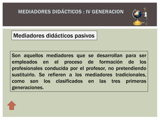 Mediadores didácticos pasivos
Son aquellos mediadores que se desarrollan para ser
empleados en el proceso de formación de los
profesionales conducida por el profesor, no pretendiendo
sustituirlo. Se refieren a los mediadores tradicionales,
como son los clasificados en las tres primeras
generaciones.
 