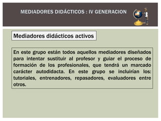 Mediadores didácticos activos
En este grupo están todos aquellos mediadores diseñados
para intentar sustituir al profesor y guiar el proceso de
formación de los profesionales, que tendrá un marcado
carácter autodidacta. En este grupo se incluirían los:
tutoriales, entrenadores, repasadores, evaluadores entre
otros.
 