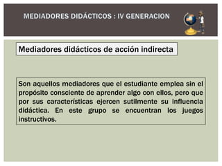 Mediadores didácticos de acción indirecta
Son aquellos mediadores que el estudiante emplea sin el
propósito consciente de aprender algo con ellos, pero que
por sus características ejercen sutilmente su influencia
didáctica. En este grupo se encuentran los juegos
instructivos.
 