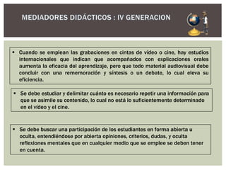  Cuando se emplean las grabaciones en cintas de vídeo o cine, hay estudios
internacionales que indican que acompañados con explicaciones orales
aumenta la eficacia del aprendizaje, pero que todo material audiovisual debe
concluir con una rememoración y síntesis o un debate, lo cual eleva su
eficiencia.
 Se debe estudiar y delimitar cuánto es necesario repetir una información para
que se asimile su contenido, lo cual no está lo suficientemente determinado
en el vídeo y el cine.
 Se debe buscar una participación de los estudiantes en forma abierta u
oculta, entendiéndose por abierta opiniones, criterios, dudas, y oculta
reflexiones mentales que en cualquier medio que se emplee se deben tener
en cuenta.
 