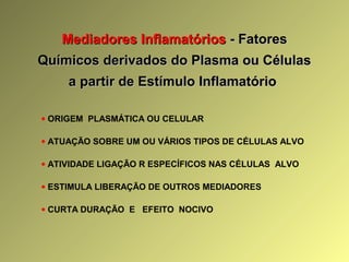 Mediadores InflamatóriosMediadores Inflamatórios - Fatores- Fatores
Químicos derivados do Plasma ou CélulasQuímicos derivados do Plasma ou Células
a partir de Estímulo Inflamatórioa partir de Estímulo Inflamatório
• ORIGEM PLASMÁTICA OU CELULAR
• ATUAÇÃO SOBRE UM OU VÁRIOS TIPOS DE CÉLULAS ALVO
• ATIVIDADE LIGAÇÃO R ESPECÍFICOS NAS CÉLULAS ALVO
• ESTIMULA LIBERAÇÃO DE OUTROS MEDIADORES
• CURTA DURAÇÃO E EFEITO NOCIVO
 