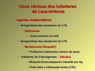 Usos clínicos dos InibidoresUsos clínicos dos Inibidores
de Leucotrienosde Leucotrienos
• Agentes AntiasmáticosAgentes Antiasmáticos
– Antagonistas dos receptores do LTDAntagonistas dos receptores do LTD44
• ZafirlucasteZafirlucaste
– Asma sensível ao AASAsma sensível ao AAS
– Antagonistas dos receptores do LTDAntagonistas dos receptores do LTD44
• Montelucaste (SingulairMontelucaste (Singulair®®
))
– Profilaxia e tratamento crônico da asmaProfilaxia e tratamento crônico da asma
– Inibidores da 5-lipoxigenase -Inibidores da 5-lipoxigenase - ZileutinaZileutina
– Bloqueia broncoespasmo induzido por AgBloqueia broncoespasmo induzido por Ag
– Pode inibir a inflamação tardia (LTBPode inibir a inflamação tardia (LTB44))
 