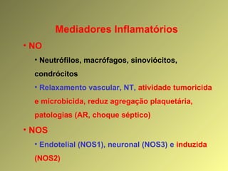 Mediadores Inflamatórios
• NO
• Neutrófilos, macrófagos, sinoviócitos,
condrócitos
• Relaxamento vascular, NT, atividade tumoricida
e microbicida, reduz agregação plaquetária,
patologias (AR, choque séptico)
• NOS
• Endotelial (NOS1), neuronal (NOS3) e induzida
(NOS2)
 