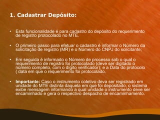 1. Cadastrar Depósito: Esta funcionalidade é para cadastro do depósito do requerimento de registro protocolado no MTE. O primeiro passo para efetuar o cadastro é informar o Número da solicitação de registro (MR) e o Número do CNPJ do solicitante;  Em seguida é informado o Número de processo sob o qual o requerimento de registro foi protocolado (deve ser digitado o número completo, com o dígito verificador); e a Data do protocolo ( data em que o requerimento foi protocolado.  Importante:  Caso o instrumento coletivo deva ser registrado em unidade do MTE distinta daquela em que foi depositado, o sistema exibe mensagem informando a qual unidade o instrumento deve ser encaminhado e gera o respectivo despacho de encaminhamento. 