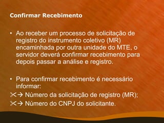 Confirmar Recebimento Ao receber um processo de solicitação de registro do instrumento coletivo (MR) encaminhada por outra unidade do MTE, o servidor deverá confirmar recebimento para depois passar a análise e registro. Para confirmar recebimento é necessário informar:    Número da solicitação de registro (MR);    Número do CNPJ do solicitante. 
