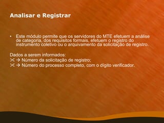 Analisar e Registrar Este módulo permite que os servidores do MTE efetuem a análise de categoria, dos requisitos formais, efetuem o registro do instrumento coletivo ou o arquivamento da solicitação de registro. Dados a serem informados:    Número da solicitação de registro;    Número do processo completo, com o dígito verificador. 