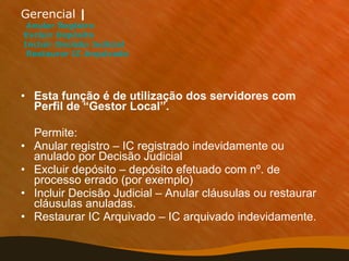 Gerencial  |      Anular Registro   Excluir Depósito  Incluir Decisão Judicial    Restaurar IC Arquivado Esta função é de utilização dos servidores com Perfil de “Gestor Local”.  Permite: Anular registro – IC registrado indevidamente ou anulado por Decisão Judicial Excluir depósito – depósito efetuado com nº. de processo errado (por exemplo) Incluir Decisão Judicial – Anular cláusulas ou restaurar cláusulas anuladas. Restaurar IC Arquivado – IC arquivado indevidamente.  