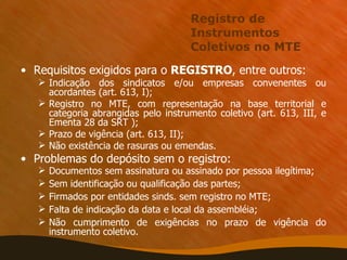 Registro de Instrumentos Coletivos no MTE Requisitos exigidos para o  REGISTRO , entre outros: Indicação dos sindicatos e/ou empresas convenentes ou acordantes (art. 613, I); Registro no MTE, com representação na base territorial e categoria abrangidas pelo instrumento coletivo (art. 613, III, e Ementa 28 da SRT ); Prazo de vigência (art. 613, II); Não existência de rasuras ou emendas. Problemas do depósito sem o registro: Documentos sem assinatura ou assinado por pessoa ilegítima; Sem identificação ou qualificação das partes; Firmados por entidades sinds. sem registro no MTE; Falta de indicação da data e local da assembléia; Não cumprimento de exigências no prazo de vigência do instrumento coletivo. 