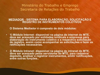 Ministério do Trabalho e Emprego Secretaria de Relações do Trabalho MEDIADOR  - SISTEMA PARA ELABORAÇÃO, SOLICITAÇÃO E REGISTRO DE INSTRUMENTOS COLETIVOS O Sistema Mediador é composto de dois módulos:  1) Módulo Internet: disponível na página de internet do MTE, deve ser acessado por entidades sindicais e empresas para elaboração do instrumento coletivo e a respectiva solicitação de registro, assim como acompanhar as solicitações e fazer as retificações necessárias.  2) Módulo Intranet: disponível na página de intranet do MTE, deve ser acessado pelos servidores do MTE, para cadastrar depósito, analisar e registrar instrumentos, emitir notificações, entre outras funções..   