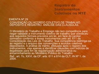 Registro de Instrumentos Coletivos no MTE EMENTA Nº 29 CONVENÇÃO OU ACORDO COLETIVO DE TRABALHO. DEPÓSITO E REGISTRO. ANÁLISE DAS CLÁUSULAS. O Ministério do Trabalho e Emprego não tem competência para negar validade a instrumento coletivo de trabalho que obedeceu aos requisitos formais previstos em lei, em face do caráter normativo conferido a esses instrumentos pelo art. 611 da Consolidação das Leis do Trabalho. Sua competência restringe-se ao registro e o arquivo das convenções e acordos coletivos depositados. A análise de mérito, efetuada após o registro dos instrumentos, visa apenas a identificar cláusulas com indícios de ilegalidade para fim de regularização administrativa ou encaminhamento ao Ministério Público do Trabalho. Ref.: art. 7o, XXVI, da CF; arts. 611 e 614 da CLT; IN Nº 1, de 2004. 