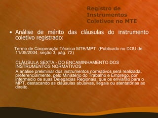 Registro de Instrumentos Coletivos no MTE Análise de mérito das cláusulas do instrumento coletivo registrado:  Termo de Cooperação Técnica MTE/MPT  (Publicado no DOU de 11/05/2004, seção 3, pág. 72)  CLÁUSULA SEXTA - DO ENCAMINHAMENTO DOS INSTRUMENTOS NORMATIVOS A análise preliminar dos instrumentos normativos será realizada, preferencialmente, pelo Ministério do Trabalho e Emprego, por intermédio de suas Delegacias Regionais, que os enviarão para o MPT, destacando as cláusulas abusivas, ilegais ou atentatórias ao direito. 