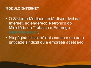 MÓDULO INTERNET O Sistema Mediador está disponível na Internet, no endereço eletrônico do Ministério do Trabalho e Emprego  www.mte.gov.br .  Na página inicial há dois caminhos para a entidade sindical ou a empresa acessá-lo. 