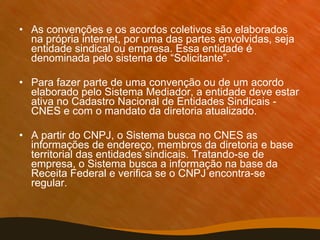 As convenções e os acordos coletivos são elaborados na própria internet, por uma das partes envolvidas, seja entidade sindical ou empresa. Essa entidade é denominada pelo sistema de “Solicitante”. Para fazer parte de uma convenção ou de um acordo elaborado pelo Sistema Mediador, a entidade deve estar ativa no Cadastro Nacional de Entidades Sindicais - CNES e com o mandato da diretoria atualizado. A partir do CNPJ, o Sistema busca no CNES as informações de endereço, membros da diretoria e base territorial das entidades sindicais. Tratando-se de empresa, o Sistema busca a informação na base da Receita Federal e verifica se o CNPJ encontra-se regular. 