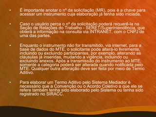 É importante anotar o nº da solicitação (MR), pois é a chave para acessar um instrumento cuja elaboração já tenha sido iniciada.  Caso o usuário perca o nº da solicitação poderá requerê-la na Seção de Relações do Trabalho - SERET/Superintendência, que obterá a informação na consulta via INTRANET, com o CNPJ de uma das partes. Enquanto o instrumento não for transmitido, via internet, para a base de dados do MTE, o solicitante pode alterá-lo livremente, incluindo ou excluindo participantes, por exemplo, alterando as cláusulas já inseridas, mudando a vigência, incluindo ou excluindo anexos. Após a transmissão do instrumento ao MTE, somente a categoria poderá ser alterada quando notificada pelo MTE. Qualquer outra alteração deve ser feita por meio de Termo Aditivo. Para elaborar um Termo Aditivo pelo Sistema Mediador é necessário que a Convenção ou o Acordo Coletivo a que ele se refere também tenha sido elaborado pelo Sistema ou tenha sido registrado no SIRACC. 