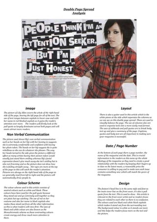 ImageThe picture of Lily Allen covers the whole of the right hand side of the page, leaving the left page for all of the text. The use of text ranges between capitals to lower case and with her name in red blocked capitals so it gains the readers attention ever more.    The readers will firstly look at the pull quote as largely dominates across both pages and will again attract more readers.  Non Verbal CommunicationLayoutThere is also a gutter used in this article which is the white pieces at the side which separates the columns as we can see on this double page spread. These are used to visually balance the page. The use of columns also are used to organise texts into a more easily read format. The uses of subheads and pull quotes are to break body text up and give a summary of the page. Captions, quotes and body text are all important in making sure your magazine is successful. Date / Page NumberAt the bottom of each page there a page number, the name of the magazine and the date. This is crucial information to the readers as this sums up the whole ideology of the magazine as they need to create a good relationship with the readers by keeping their buyers up to date on the latest music, a reasonable price the consumer is willing to pay and to make sure each issue contains something new which will match the genre of the magazine. The picture used shows lily’s non verbal communication such as her hands on her hip with her leaning in suggests she is extremely comfortable and confident with having her photo taken. The hands on her hip suggest she is quite rebellious as she can do whatever she pleases. The way her heads turned to the side gives the picture a different affect as many artists having their picture taken would usually just stand there smiling whereas lily’s facial expression doesn’t give much away she isn’t smiling but is also not frowning and so the picture does not show how she is feeling straight away .  Her eyes are more at the top of the page as this will catch the reader’s attention. Pictures are always on the right hand side of the page as we generally read from left to right and the picture will automatically draw people in.   Colour SchemeThe colour scheme used in this article consists of neutral colours such as white and black. These colours have been used for the pull quote because they stand out and go extremely well together as they are plain but eye catching. The use of red on her costume and also her name in block capitals also makes these stand out from all the other information as this is what readers will view first. The uses of black and white colour are also known as the Monochromatic scheme as these contrasting colours create energy and draw much more attention to them.DesignThe feature’s head line is in the same style and font as the main cover line on the front cover, it’s also a pull quote from the text. This is used to show   this article is relevant to the front cover artist and so readers know they are related to each other so there is no confusion. The colours used are black and white block capitals which makes it stand out from the surrounding text.   The background colour is white so it stands out more and this helps the readers focus more on the text and the picture.           Double Page Spread Analysis   <br />