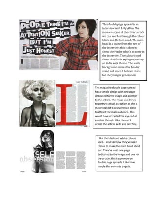 This double page spread is an interview with Lilly Allen. The mise-en-scene of the cover is rock we can see this through the colour black and the font used. The mast head is a quote from the rest of the interview; this is done to show the reader what’s to come in the interview. The colours used show that this is trying to portray an indie rock theme. The white background makes the header stand out more. I believe this is for the younger generation. <br />This magazine double page spread has a simple design with one page dedicated to the image and another to the article. The image used tries to portray sexual attraction as she is mostly naked; I believe this is done to attract the male audience. This would have attracted the eyes of all genders though. I like the red L across the article as its eye catching. <br />I like the black and white colours used. I also like how they’ve used colour to make the mast head stand out. They’ve used one page dedicated to the image and one for the article; this is common on double page spreads. I like how simple this contents page is. <br />It has a very simple layout. The image is on the left-hand side of the page, with the text on the right. They’ve given one side for the image and the other for the text.They made the heading ‘youve got the love’ black to make it stand out , this is a good title as its the lyrics to the lady in the images song. It links it all together. It also has USA in very large writing to fill up the extra space in the background. It is in a pale, light font. The paleness of the font prevents it from standing out too much. This isn't needed because it already stands out due to the size of the text. The text is also in capital letters which makes it stand out even more. This heading implies that the text has something to do about the USA. <br />This double page spread is different to the usual double page spread. Most double page spreads give one image for the text and one for the image where as this does not follow the rule. I like the plain look this double page spread gives. However there is not a lot of text which i dislike. The colours used i believe the main audience is female.<br />This images on this double page spread show clearly the music and genre of this magazine.The colour black , white and red show that its a rock magazine as these colours are normally represented with a music magazine. The mast head is stretched along both pages which shows its of importance. This magazine is targeted for males..<br />Here the layout is quite simple, the title of the article is at the top of the left page, as well as the bands name. There is a photo of the band across the 2 pages but mostly on the left page and the interview overlays the photo on the right page. There is a quote enlarged, cutting across the interview with a white 'box' around it to make it stand out. The dark colours show that its for a rock  magazine. This would attract males more then boys i believe. The colours being so dark i believe it would narrow down the audience.   <br />The layout of the magazine is very organised. The image takes up the whole background of the double page spread. I like how the ‘yellow sun’ highlights the mast head to make it stand out. I like how the image and colour give the double page spread a Hollywood affect. I believe this would attract the female audience.  <br />This double page spread has followed the trend of having the text on one page and the image on the other. I like the neutral colours used and how the only dark colours are around the model which makes him stand out. This would be for the male audience as blue colours are used. I like how ‘white sound’ has been made bigger and bold to make it stand out.<br />I like how the band are displayed across the two pages it shows that they are important. They stand out more then the text which shows they are of importance. Its eye catching. I like the modern look of this double page spread as the mast head is at the bottom it gives it a unique look. The colours are for both genders and i believe this double page spread would be for any age. <br />