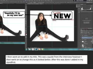 I then went on to add in my title. This was a quote from the interview however I
then went on to change this as it looked better. After this was done I added in my
standfirst.
 