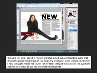 Following this step I added in my text and also picked out an interesting quote that
fit with the photo that I chose. In the image my artist is sat alone looking small which
is how the quote makes her sound. For my text I changed the colour of the questions
to red in an attempt to pull my colour scheme together.
 