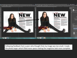 Following feedback from a peer who thought that my image was too small, I made
the photo larger which filled more space making the magazine look more complete.
 