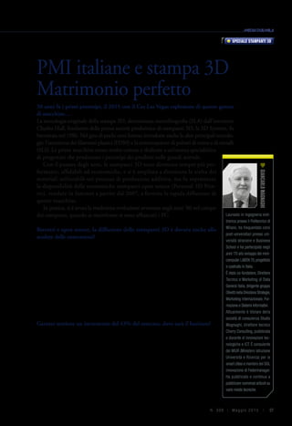 37N. 306 | Ma g g io 2015 |
30 anni fa i primi prototipi, il 2015 con il Ces Las Vegas esplosione di questo genere
di macchine…
La tecnologia originale della stampa 3D, denominata stereolitografia (SLA) dall’inventore
Charles Hull, fondatore della prima società produttrice di stampanti 3D, la 3D Systems, fu
brevettata nel 1986. Nel giro di pochi anni furono introdotte anche le altre principali tecnolo-
gie: l’estrusione dei filamenti plastici (FDM) e la sinterizzazione di polveri di resine e di metalli
(SLS). Le prime macchine erano molto costose e dedicate a un’utenza specialistica
di progettisti che producono i prototipi dei prodotti nelle grandi aziende.
Con il passare degli anni, le stampanti 3D sono diventate sempre più per-
formanti, affidabili ed economiche, e si è ampliata a dismisura la scelta dei
materiali utilizzabili nei processi di produzione additiva, ma fu soprattutto
la disponibilità delle economiche stampanti open source (Personal 3D Prin-
ter), vendute in Internet a partire dal 2007, a favorire la rapida diffusione di
queste macchine.
In pratica, si è avuta la medesima evoluzione avvenuta negli anni ‘80 nel campo
dei computer, quando ai mainframe si sono affiancati i PC.
Brevetti e open source, la diffusione delle stampanti 3D è dovuta anche allo
scadere delle concessioni?
Certamente il fatto che alcuni anni fa sia scaduto il brevetto originale di Stratasys
relativo alle stampanti a filamenti di plastica (FDM), che sono le più semplici da
costruire, è stato determinante per la nascita delle stampanti open source a basso
costo, che ha dato origine al fenomeno dei makers e ha portato la stampa 3D
all’attenzione del grande pubblico. Stanno però scadendo anche i brevetti originali
relativi alle stampanti stereolitografiche (SLA) e a sinterizzazione laser (SLS), e
iniziano ad apparire sul mercato modelli relativamente economici anche di stam-
panti che utilizzano queste tecnologie. Questi fenomeni facilitano sicuramente la
diffusione esponenziale e la caduta libera dei prezzi, dovuta anche all’economia
di scala, ottenuta grazie all’aumento dei volumi di produzione.
Gartner sostiene un incremento del 43% del mercato, dove sarà il business?
La vocazione della stampa 3D alla produzione in piccola serie di oggetti complessi
e di valore medio-alto, si sposa perfettamente con la produzione delle PMI ita-
liane che tendono a produrre oggetti pregiati in quantità ridotte. Per moltissime
industrie tipiche del made in Italy, come artigianato, gioielleria, moda, prodotti
di design, alimentari, industria motociclistica, automobilistica, aerospaziale, in-
dustria meccanica, medicale (protesi e ortodonzia) e in generale progettazione
e prototipazione, esistono soluzioni basate sulla stampa 3D che consentono di
realizzare vantaggi competitivi.
Non a caso, il primo famoso articolo sulla stampa 3D rivolto al grande pubbli-
co, pubblicato dalla rivista The Economist nel 2011, si intitolava Print me a Stra-
PMI italiane e stampa 3D
Matrimonio perfetto
Speciale stampanti 3D
Laureato in ingegneria elet-
tronica presso il Politecnico di
Milano, ha frequentato corsi
post-universitari presso uni-
versità straniere e Business
School e ha partecipato negli
anni ‘70 allo sviluppo del mini-
computer LABEN 70,progettato
e costruito in Italia.
È stato co-fondatore, Direttore
Tecnico e Marketing di Data
General Italia, dirigente gruppo
OlivettinellaDirezioneStrategie,
Marketing Internazionale, For-
mazione e Sistemi Informativi.
Attualmente è titolare della
società di consulenza Studio
Magnaghi, direttore tecnico
Cherry Consulting, pubblicista
e docente di innovazioni tec-
nologiche e ICT. È consulente
del MIUR (Ministero Istruzione
Università e Ricerca) per le
smart cities e membro del GDL
Innovazione di Federmanager.
Ha pubblicato e continua a
pubblicare numerosi articoli su
varie riviste tecniche.
GiancarloMagnaghi
 