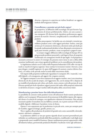 38 | N. 306 | Ma g g io 2015
divarius e riportava in copertina un violino Stradivari: un oggetto
simbolo dell’artigianato italiano.
Contraffazione e prototipi sarà più facile copiare?
In prospettiva, la diffusione della tecnologia 3D può favorire l’ag-
gravamento di alcune problematiche. Infatti, con uno scanner e
una stampante 3D diventa facile riprodurre perfettamente oggetti
protetti da marchi e brevetti, semplificando la contraffazione dei
prodotti.
Molto preoccupante è la facilità con cui criminali e terroristi po-
trebbero produrre armi e altri oggetti pericolosi. Inoltre, come già
avviene per il commercio elettronico, diventerà molto più facile per
le aziende multinazionali decidere in base alla propria convenienza in
quali paesi investire, produrre, creare occupazione e pagare le tasse.
La sempre maggior diffusione della tecnologia di Stampa 3D sta
già generando problemi potenziali o reali legati al furto di proprietà
intellettuale con conseguenti risvolti di tipo legale. A tal proposito è
necessario conoscere le azioni e le strategie che possono essere messe in atto a difesa della
creazione intellettuale e per evitare sgradevoli problemi con la contraffazione dei prodotti.
La legislazione italiana con il Codice della Proprietà Industriale (CPI) offre vari tipi di
tutele ai marchi di impresa registrati. Sono tutelate le invenzioni tramite i brevetti, come
pure disegni e modelli registrati e le opere dell’ingegno di carattere creativo (diritto d’au-
tore), e il codice civile prevede anche la tutela dalla concorrenza sleale.
Gli impatti della proprietà intellettuale riguardano le stampanti 3D, i materiali, i mo-
delli digitali e, di conseguenza, gli oggetti che vengono costruiti.
Se l’oggetto stampato è una mera copiatura di un oggetto tutelato, non è una situazione
diversa da ciò che accade da sempre, con l’aggravante che, con la stampa 3D, si dispone di
un modello di produzione più veloce, più facile, meno costoso e più alla portata di tutti.
Diventa quindi più facile riprodurre oggetti protetti dal codice della proprietà industriale
(e dal diritto d’autore o magari tutelato dalla disciplina della concorrenza leale).
Manufacturing e prossimo lustro: fine della delocalizzazione?
La possibilità di costruire molti prodotti vicino all’utilizzatore finale tramite produzione
additiva con le stampanti 3D permetterà di incrementare la flessibilità rispetto alle esigenze
del cliente e la velocità di consegna, con significative riduzioni di inventario. Non sarà più
necessario spedire il manufatto da una fabbrica centrale, ma si potrà scaricare il file con il
modello digitale e fabbricare il prodotto vicino al cliente.
Questo è vero soprattutto per la produzione in piccola serie, come per esempio parti
di ricambio, oggetti di design, gioielli, protesi, ecc.
Non si applica alla produzione di prodotti di grande serie come automobili, elettrodo-
mestici, televisori e computer.
La produzione additiva se non per quanto riguarda alcuni accessori personalizzati può
richiedere un cambiamento profondo della filiera produttiva, modificando i ruoli degli attori
e proponendo nuovi modelli di business. Questo cambiamento porterà opportunità e sfide
all’industria italiana, permettendo produzioni flessibili e localizzate vicino agli utilizzatori.
Giancarlo Magnaghi 
30 anni di vita digitale30 anni di vita digitale
 