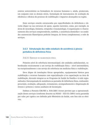 centros universitários ou formadores de recursos humanos e, ainda, promovam,
                em conjunto com os demais níveis, formulação de instrumentos de avaliação da
                eficiência e eficácia do processo de reabilitação e impactos alcançados na região.


                      Estes serviços estarão estruturados por especificidades da deficiência e de-
                verão dispor na sua estrutura de apoio, aqueles inerentes, como, por exemplo, às
                áreas de neurologia, foniatria, ortopedia e traumatologia. A organização e o funcio-
                namento dos serviços compreenderão, também, a assistência domiciliar e as unida-
                des assistenciais filantrópicas poderão integrar, de forma complementar, a rede de
                serviços.




                        3.6.3 Estruturação das redes estaduais de assistência à pessoa
                        portadora de deficiência física

                        3.6.3.1 Serviços de reabilitação física

                     Primeiro nível de referência intermunicipal; são unidades ambulatoriais, su-
                bordinadas tecnicamente a um serviço de reabilitação física – nível intermediário,
                ou excepcionalmente a um serviço de referência em medicina física e reabilitação.
                      Deve dispor de instalações físicas apropriadas, equipamentos básicos para
                reabilitação e recursos humanos com especialização e/ou capacitação na área de
                reabilitação, devendo integrar-se ao Programa de Saúde da Família e à rede regio-
                nalizada e hierarquizada de assistência ao portador de deficiência física, realizando:
                prescrição, avaliação, adequação, treinamento, acompanhamento e dispensação de
                órteses e próteses e meios auxiliares de locomoção.
                      Embora a Portaria GM/MS n. 818/2001 tivesse previsto que a operacionali-
                zação destes serviços (conforme descrito na NOAS – SUS 01/2001) seria garantida
                por valor per capita a ser definido pelo Ministério da Saúde, este fato não se efeti-
                vou.




100   Coleção Progestores | Para Entender a Gestão do SUS
 