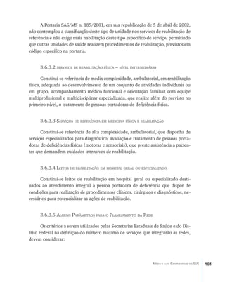 A Portaria SAS/MS n. 185/2001, em sua republicação de 5 de abril de 2002,
não contemplou a classificação deste tipo de unidade nos serviços de reabilitação de
referência e não exige mais habilitação deste tipo específico de serviço, permitindo
que outras unidades de saúde realizem procedimentos de reabilitação, previstos em
código específico na portaria.


      3.6.3.2 serviços de reabilitação física – nível intermediário

       Constitui-se referência de média complexidade, ambulatorial, em reabilitação
física, adequada ao desenvolvimento de um conjunto de atividades individuais ou
em grupo, acompanhamento médico funcional e orientação familiar, com equipe
multiprofissional e multidisciplinar especializada, que realize além do previsto no
primeiro nível, o tratamento de pessoas portadoras de deficiência física.


      3.6.3.3 Serviços de referência em medicina física e reabilitação

      Constitui-se referência de alta complexidade, ambulatorial, que disponha de
serviços especializados para diagnóstico, avaliação e tratamento de pessoas porta-
doras de deficiências físicas (motoras e sensoriais), que preste assistência a pacien-
tes que demandem cuidados intensivos de reabilitação.


      3.6.3.4 Leitos de reabilitação em hospital geral ou especializado

      Constitui-se leitos de reabilitação em hospital geral ou especializado desti-
nados ao atendimento integral à pessoa portadora de deficiência que dispor de
condições para realização de procedimentos clínicos, cirúrgicos e diagnósticos, ne-
cessários para potencializar as ações de reabilitação.


      3.6.3.5 Alguns Parâmetros para o Planejamento da Rede

       Os critérios a serem utilizados pelas Secretarias Estaduais de Saúde e do Dis-
trito Federal na definição do número máximo de serviços que integrarão as redes,
devem considerar:




                                                                  Média e alta Complexidade no SUS   101
 