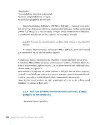 •	população;
                •	necessidade de cobertura assistencial;
                •	nível de complexidade dos serviços;
                •	distribuição geográfica dos serviços.


                     Segundo definições da Portaria GM/MS n. 818/2001, é necessário, no míni-
                mo, um serviço do nível de referência intermunicipal para cada módulo assistencial
                (NOAS-SUS 01/2001) e, para os demais serviços, níveis: intermediário e referência.
                O quantitativo máximo por UF está definido no anexo II da portaria.


                        3.6.3.6 Processo          de cadastramento da   Rede   pelos estados e pelo   Distrito
                        Federal

                      Na ocasião da publicação da Portaria GM/MS n. 818/2001, ficou estabelecido
                que é necessário para o cadastramento da rede:


                • estabelecer fluxos e mecanismos de referência e contra-referência para a área;
                • elaborar o Manual Operativo para Dispensação de Órteses, Próteses e Meios Au-
                xiliares de Locomoção, aprovados pela CIB, em conformidade com roteiro estabele-
                cido no anexo V da portaria;
                •	encaminhar a solicitação de cadastramento à SAS/MS, em um único processo,
                contendo a totalidade dos serviços que integrarão a rede estadual, acompanhada de
                relatório contendo as justificativas técnicas e necessidades assistenciais;
                •	para incluir novos serviços na rede, atualmente, deve-se seguir o fluxo geral
                abordado no capítulo 2 deste livro.



                        3.6.4 Avaliação, controle e monitoramento da assistência à pessoa
                        portadora de deficiência física

                         As norma vigentes prevêem:




102   Coleção Progestores | Para Entender a Gestão do SUS
 