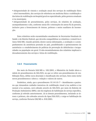 •	obrigatoriedade de vistoria e avaliação anual dos serviços de reabilitação física
– nível intermediário, dos serviços de referência em medicina física e reabilitação e
dos leitos de reabilitação em hospital geral ou especializado, pelos gestores estaduais
e/ou municipais;
•	obrigatoriedade de preenchimento, pelos serviços, do relatório de avaliação,
acompanhamento e alta, conforme anexo III e orientações do anexo IV da portaria,
                                                                          ,
inclusive para o fornecimento de órteses, próteses e meios auxiliares de locomo-
ção.


       Estes relatórios serão encaminhados anualmente às Secretarias Estaduais de
Saúde e do Distrito Federal, que deverão compatibilizar os relatórios e remetê-los à
Astec/SAS/MS, visando permitir, dentre outras informações, a avaliação e o acom-
panhamento da assistência prestada no país, possibilitando o aprimoramento da
assistência e o estabelecimento de políticas de prevenção de deficiências e incapa-
cidades na população em geral. O não-encaminhamento dos relatórios implicará o
descadastramento dos serviços e leitos de reabilitação.
      	


      3.6.5 Financiamento

       Por meio da Portaria SAS/MS n. 185/2001, o Ministério da Saúde altera a
tabela de procedimentos do SIA/SUS, no que se refere aos procedimentos de rea-
bilitação física, define nova descrição e classificação dos serviços, bem como inclui
novos procedimentos e altera a redação e valores de outros.
      Estabelece, ainda, que o procedimento 19.141.01-7 – Atendimento a pacien-
tes que demandem cuidados intensivos de reabilitação visual e/ou auditiva e/ou
mental e/ou autismo, será cobrado através do SIA/SUS, por meio do Boletim de
Produção Ambulatória (BPA); não há exigência de habilitação de serviço específico,
conforme já referido anteriormente. Já os demais procedimentos, incluindo as ór-
teses e próteses, são cobrados através do Apac/SIA/SUS, e exige-se habilitação do
serviço, conforme Portaria GM/MS n. 818/2001.




                                                                  Média e alta Complexidade no SUS   103
 