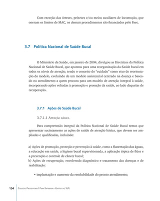 Com exceção das órteses, próteses e/ou meios auxiliares de locomoção, que
                oneram os limites de MAC, os demais procedimentos são financiados pelo Faec.




            3.7 Política Nacional de Saúde Bucal


                      O Ministério da Saúde, em janeiro de 2004, divulgou as Diretrizes da Política
                Nacional de Saúde Bucal, que apontou para uma reorganização da Saúde bucal em
                todos os níveis de atenção, tendo o conceito do “cuidado” como eixo de reorienta-
                ção do modelo, evoluindo de um modelo assistencial centrado na doença e basea-
                do no atendimento a quem procura para um modelo de atenção integral à saúde,
                incorporando ações voltadas à promoção e proteção da saúde, ao lado daquelas de
                recuperação.




                        3.7.1 Ações de Saúde Bucal

                        3.7.1.1 Atenção básica

                      Para compreensão integral da Política Nacional de Saúde Bucal temos que
                apresentar sucintamente as ações de saúde de atenção básica, que devem ser am-
                pliadas e qualificadas, incluindo:


                a) Ações de promoção, proteção e prevenção à saúde, como a������������������������
                                                                            fluoretação das águas,
                a educação em saúde, a higiene bucal supervisionada, a aplicação tópica de flúor e
                a prevenção e controle de câncer bucal;
                b) Ações de recuperação, envolvendo diagnóstico e tratamento das doenças e de
                reabilitação:

                     • implantação e aumento da resolubilidade do pronto atendimento;
                       ��������������������������������������������������������������



104   Coleção Progestores | Para Entender a Gestão do SUS
 