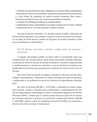 •��������������������������������������������������������������������������
     inclusão de procedimentos mais complexos na atenção básica; pulpotomias,
   restauração de dentes com cavidades complexas ou pequenas fraturas dentárias
   e a fase clínica de instalação de prótese dentária elementar, bem como o
   tratamento periodontal que não requeira procedimento cirúrgico;
   • inclusão da reabilitação protética na atenção básica;
     �����������������������������������������������������
   • �������������������������������������������������������������������������������
     ampliação do acesso, destacando-se os grupos: crianças de 0 a 5 anos, crianças
   e adolescentes de 6 a 18 anos, gestantes, adultos e idosos.


      Por meio da Portaria GM/MS n. 74, de 20 de janeiro de 2004, o Ministério da
Saúde, dando seqüência à nova política, reajusta os valores dos incentivos financei-
ros às Ações de Saúde Bucal no âmbito do Programa de Saúde da Família e inclui
novo procedimento no PAB Variável.


      3.7.1.2 Atenção    secundária e terciária: também devem ser ampliadas e
      qualificadas


       A atenção odontológica pública no Brasil vinha se restringindo quase que
completamente aos serviços básicos, ainda assim com grande demanda reprimida.
A ausência de oferta de serviços de atenção secundária e terciária, comprometendo
o estabelecimento de sistemas de referência e contra-referência em Saúde bucal,
justificando investimentos que propiciassem o aumento do acesso a estes níveis de
atenção.
       Para fazer frente ao desafio de ampliar e qualificar a oferta de serviços odon-
tológicos especializados, o Ministério da Saúde normaliza, por meio de portarias,
a implantação e/ou melhoria de centros de referência de especialidades odontoló-
gicas.
      Por meio da Portaria GM/MS n. 1570/2004, o Ministério da Saúde estabe-
leceu critérios, normas e requisitos para a implantação e credenciamento de Cen-
tros de Especialidades Odontológicas (CEO) e Laboratórios Regionais de Próteses
Dentárias (LRPD), e definiu que os critérios seriam revistos no prazo de seis meses,
por comissão tripartite. A portaria em questão foi revogada pela Portaria GM/MS
n. 599/2006, vigente a partir da competência fevereiro de 2006, que estabelece a
estrutura da rede de atenção à Saúde Bucal.




                                                                  Média e alta Complexidade no SUS   105
 