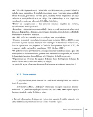 •	Os CEO e LRPD poderão estar cadastrados no CNES como serviços especializados
isolados ou de outros tipos de estabelecimentos de saúde (centro de saúde/unidade
básica de saúde, policlínica, hospital geral, unidade mista), registrando em seus
cadastros o serviço/classificação de código 034 – odontologia e suas respectivas
classificações, conforme a Portaria SAS/MS n. 562/2004.
•	Dispor de equipamentos e dos recursos mínimos exigidos na portaria,
exclusivamente a serviço do SUS.
•	Poderão ser credenciadas quantas unidades forem necessárias para o atendimento à
demanda da população da região/microrregião de saúde, limitada à disponibilidade
financeira do Ministério da Saúde.
•	Os LRPD poderão credenciar-se com qualquer base populacional.
•	O gestor municipal e estadual, interessado em implantar CEO ou LRPD ou em
credenciar alguma unidade de saúde com o serviço e a classificação relacionados,
deverão apresentar sua proposta à Comissão Intergestores Bipartite (CIB), do
respectivo estado, indicando a modalidade (CEO 1,2,3 ou LRPD).
•	Os gestores deverão providenciar a adequação visual da unidade de saúde à qual está
sendo pleiteado o credenciamento, para os itens considerados obrigatórios, do Manual
de Inserção de Logotipo disponibilizado pelo Ministério da Saúde em seu site.
•	O percentual de cobertura das equipes de Saúde Bucal do Programa de Saúde da
Família deverá ser adotado como critério de seleção.
•	A partir daí, segue o fluxo dos demais credenciamentos, relacionado no capítulo 2.




      3.7.3 Financiamento

      O pagamento dos procedimentos de Saúde Bucal são regulados por um con-
junto de portarias.
     A Portaria GM/MS n. 1.571/2004 estabeleceu condições iniciais de financia-
mento dos CEO, sendo revogada pela Portaria GM/MS n. 600/2006, vigente a partir
da competência fevereiro de 2006, a saber.


a) Incentivo financeiro, destinado ao custeio dos serviços de saúde ofertados nos
CEO, credenciados pelo Ministério da Saúde, conforme segue:



                                                                 Média e alta Complexidade no SUS   107
 