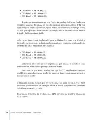 • CEO Tipo 1 = R$ 79.200,00;
                     • CEO Tipo 2 = R$ 105.600,00;
                     • CEO Tipo 3 = R$ 184.800,00;


                      Transferido automaticamente pelo Fundo Nacional de Saúde aos fundos mu-
                nicipal ou estadual de saúde, em parcelas mensais, correspondentes a 1/12 (um
                doze avos) dos respectivos valores, após o efetivo funcionamento do serviço, atesta-
                do pelo gestor junto ao Departamento de Atenção Básica, da Secretaria de Atenção
                à Saúde, do Ministério da Saúde.


                b) Incentivo financeiro de implantação, para os CEO credenciados pelo Ministério
                da Saúde, que deverão ser utilizados pelos municípios e estados na implantação das
                unidades de saúde habilitadas, da ordem de:


                     • CEO Tipo 1 = R$ 40.000,00;
                     • CEO Tipo 2 = R$ 50.000,00;
                     • CEO Tipo 3 = R$ 80.000,00;


                      Caberá um único incentivo de implantação por unidade e os valores serão
                repassados em parcela única pelo FNS aos FMS ou FES.
                      Nos casos em que houver mudança do tipo de CEO, devidamente aprovada
                em CIB, será alterado somente o valor do incentivo financeiro destinado ao custeio
                dos serviços de saúde.


                c) Produção mínima mensal, por procedimento, para cada modalidade de CEO,
                incluindo procedimentos de atenção básica e média complexidade (conforme
                definido no anexo da portaria).

                d) Avaliação trimestral da produção dos CEO, por meio de relatório enviado ao
                DAB/SAS/MS.




108   Coleção Progestores | Para Entender a Gestão do SUS
 