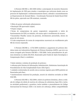 A Portaria GM/MS n. 283/2005 define a antecipação do incentivo financeiro
de implantação de CEO para estados e municípios que estiverem dando curso ao
processo de implantação e redimensionamento destes, cabendo o encaminhamento
ao Departamento de Atenção Básica – Coordenação Nacional de Saúde Bucal/SAS/
MS do pleito, aprovado nas CIB estaduais, contendo:


•	Oficio do gestor solicitando adiantamento.
•	Resolução CIB aprovando (cópia).
•	Projeto (cópia).
•	Termo de compromisso do gestor responsável, assegurando o início de
funcionamento do CEO, no máximo, três meses após o recebimento do recurso.
•	Encaminhar Planilha (anexo da portaria), devidamente preenchida, dentro do
prazo de três meses.
•	O não-cumprimento do termo de compromisso acarretará em recolhimento pelo
MS do recurso repassado.


       A Portaria GM/MS n. 1.572/2004 estabelece o pagamento de próteses den-
tárias totais em Laboratórios Regionais de Próteses Dentárias (LRPD), que teve seu
anexo revogado pela Portaria GM/MS n. 930/2006. Inclui procedimentos de pró-
teses dentárias na tabela SIA/SUS, financiados pelo Fundo de Ações Estratégicas e
Compensação (Faec) e estabelece:


•	limite máximo e mínimo de produção de próteses;
•	cobrança pelo Sistema de Informações Ambulatoriais, Subsistema Autorização de
Procedimentos de Alta Complexidade/Custo (SIA/Apac);
•	unidades credenciadas de acordo com as normas vigentes para LRPD poderão ser
financiadas pelo Faec;
•	monitoramento trimestral da produção, através de relatórios enviados ao DAB/
SAS/MS.
      A Portaria SAS/MS n. 562/2004, relativa às próteses dentárias, altera a reda-
ção de códigos da tabela de motivos de cobrança do subsistema Apac/SIA e inclui,
na atividade profissional, o protético; inclui também o preenchimento do Código
Internacional de Doenças (CID) e do motivo de cobrança; define compatibilidade



                                                               Média e alta Complexidade no SUS   109
 