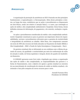 Apresentação


	    A organização da prestação da assistência no SUS é baseada em dois princípios
fundamentais: a regionalização e a hierarquização. Além destes princípios o siste-
ma, ao longo dos anos, estabeleceu que as ações e procedimentos se dispusessem
em dois blocos, sendo um relativo à atenção básica, e o outro, que contempla as
ações de média e alta complexidade ambulatorial e hospitalar. Desta forma, foram
definidos sistemas de informação, de pagamento, e de controle, avaliação e regula-
ção.
	    As ações e procedimentos considerados de média e alta complexidade ambula-
torial e hospitalar constituem-se para os gestores um importante elenco de respon-
sabilidades, serviços e procedimentos relevantes para a garantia da resolutividade
e integralidade da assistência ao cidadão. Além disso, este componente consome
em torno de 40% dos recursos da União alocados no Orçamento da Saúde (Média e
Alta Complexidade – MAC e Fundo de Ações Estratégicas e Compensação – Faec).
	     Os gestores estaduais têm se defrontado no seu cotidiano com o dilema da ga-
rantia do acesso, da qualidade e resolutividade por meio de conformação de redes
de atenção à saúde, de forma equânime e integral, dentro do quadro de insuficiên-
cia financeira.
	    O CONASS apresenta neste livro toda a legislação que orienta a organização
das ações de média e alta complexidade, as responsabilidades dos gestores e a
forma de financiamento, com o objetivo de apoiar a gestão estadual no exercício
da sua macrofunção de coordenação do sistema de saúde no âmbito estadual, e de
estimular a luta pela conquista de novos recursos para o setor.

                                                           Jurandi Frutuoso Silva
                                                           Presidente do CONASS




                                                               Média e alta Complexidade no SUS   11
 