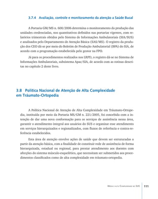 3.7.4 Avaliação, controle e monitoramento da atenção a Saúde Bucal

        A Portaria GM/MS n. 600/2006 determina o monitoramento da produção das
  unidades credenciadas, nos quantitativos definidos nas portarias vigentes, com re-
  latórios trimestrais obtidos pelo Sistema de Informações Ambulatoriais (SIA/SUS)
  e analisados pelo Departamento de Atenção Básica (SAS/MS). O registro da produ-
  ção dos CEO dá-se por meio do Boletim de Produção Ambulatorial (BPA) do SIA, de
  acordo com a programação estabelecida pelo gestor na FPO.
        Já para os procedimentos realizados nos LRPD, o registro dá-se no Sistema de
  Informações Ambulatoriais, subsistema Apac/SIA, de acordo com as rotinas descri-
  tas no capítulo 2 deste livro.




3.8 Política Nacional de Atenção de Alta Complexidade
em Tráumato-Ortopedia


         A Política Nacional de Atenção de Alta Complexidade em Tráumato-Ortope-
  dia, instituída por meio da Portaria MS/GM n. 221/2005, foi concebida com a in-
  tenção de dar uma nova conformação para os serviços de assistência nessa área,
  garantir o atendimento integral aos usuários do SUS e organizar esse atendimento
  em serviços hierarquizados e regionalizados, com fluxos de referência e contra-re-
  ferência estabelecidos.
         Esta área de atenção envolve ações de saúde que devem ser estruturadas a
  partir da atenção básica, com a finalidade de constituir rede de assistência de forma
  hierarquizada, estadual ou regional, para prestar atendimento aos doentes com
  afecções do sistema músculo-esquelético, que necessitam ser submetidos aos proce-
  dimentos classificados como de alta complexidade em tráumato-ortopedia.




                                                                   Média e alta Complexidade no SUS   111
 