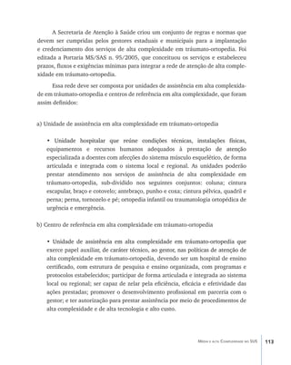 A Secretaria de Atenção à Saúde criou um conjunto de regras e normas que
devem ser cumpridas pelos gestores estaduais e municipais para a implantação
e credenciamento dos serviços de alta complexidade em tráumato-ortopedia. Foi
editada a Portaria MS/SAS n. 95/2005, que conceituou os serviços e estabeleceu
prazos, fluxos e exigências mínimas para integrar a rede de atenção de alta comple-
xidade em tráumato-ortopedia.
      Essa rede deve ser composta por unidades de assistência em alta complexida-
de em tráumato-ortopedia e centros de referência em alta complexidade, que foram
assim definidos:


a) Unidade de assistência em alta complexidade em tráumato-ortopedia

   •�����������������������������������������������������������������������
      Unidade hospitalar que reúne condições técnicas, instalações físicas,
   equipamentos e recursos humanos adequados à prestação������������  de atenção
   especializada a doentes com afecções do sistema músculo esquelético, de forma
   articulada e integrada com o sistema local e regional. As unidades poderão
   prestar atendimento nos serviços de assistência de alta complexidade em
   tráumato-ortopedia, sub-dividido nos seguintes conjuntos: coluna; cintura
   escapular, braço e cotovelo; antebraço, punho e coxa; cintura pélvica, quadril e
   perna; perna, tornozelo e pé; ortopedia infantil ou traumatologia ortopédica de
   urgência e emergência.

b) Centro de referência em alta complexidade em tráumato-ortopedia

   •�����������������������������������������������������������������������
      Unidade de assistência em alta complexidade em tráumato-ortopedia que
   exerce papel auxilia��������������������������������������������������������������
                        r, de caráter técnico, ao gestor, nas políticas de atenção de
   alta complexidade em tráumato-ortopedia, devendo ser um hospital de ensino
   certificado, com estrutura de pesquisa e ensino organizada, com programas e
   protocolos estabelecidos; participar de forma articulada e integrada ao sistema
   local ou regional; ser capaz de zelar pela eficiência, eficácia e efetividade das
   ações prestadas; promover o desenvolvimento profissional em parceria com o
   gestor; e ter autorização para prestar assistência por meio de procedimentos de
   alta complexidade e de alta tecnologia e alto custo.




                                                                 Média e alta Complexidade no SUS   113
 