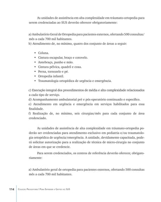 As unidades de assistência em alta complexidade em tráumato-ortopedia para
                serem credenciadas ao SUS deverão oferecer obrigatoriamente:


                a) Ambulatório Geral de Ortopedia para pacientes externos, ofertando 500 consultas/
                mês a cada 700 mil habitantes.
                b) Atendimento de, no mínimo, quatro dos conjunto de áreas a seguir:

                     •	   Coluna.
                     •	   Cintura escapular, braço e cotovelo.
                     •	   Antebraço, punho e mão.
                     •	   Cintura pélvica, quadril e coxa.
                     •	   Perna, tornozelo e pé.
                     •	   Ortopedia infantil.
                     •	   Traumatologia ortopédica de urgência e emergência.

                c) ������������������������������������������������������������������������������
                   Execução integral dos procedimentos de média e alta complexidade relacionados
                a cada tipo de serviço.
                d) Acompanhamento ambulatorial pré e pós-operatório continuado e específico.
                e) Atendimento em urgência e emergência em serviços habilitados para essa
                finalidade.
                f) Realização de, no mínimo, seis cirurgias/mês para cada conjunto de área
                credenciado.


                       As unidades de assistência de alta complexidade em tráumato-ortopedia po-
                derão ser credenciadas para atendimento exclusivo em pediatria e/ou traumatolo-
                gia ortopédica de urgência/emergência. A unidade, devidamente capacitada, pode-
                rá solicitar autorização para a realização de técnica de micro-cirurgia no conjunto
                de áreas em que se credencie.
                     Para serem credenciados, os centros de referência deverão oferecer, obrigato-
                riamente:


                a) Ambulatório geral de ortopedia para pacientes externos, ofertando 500 consultas
                mês a cada 700 mil habitantes.



114   Coleção Progestores | Para Entender a Gestão do SUS
 