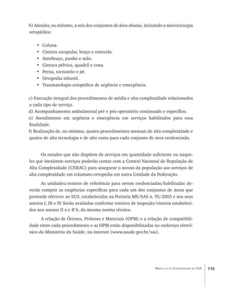 b) Atender, no mínimo, a seis dos conjuntos de área abaixo, incluindo a microcirurgia
ortopédica:

    •	   Coluna.
    •	   Cintura escapular, braço e cotovelo.
    •	   Antebraço, punho e mão.
    •	   Cintura pélvica, quadril e coxa.
    •	   Perna, tornozelo e pé.
    •	   Ortopedia infantil.
    •	   Traumatologia ortopédica de urgência e emergência.

c) Execução integral dos procedimentos de média e alta complexidade relacionados
a cada tipo de serviço.
d) Acompanhamento ambulatorial pré e pós-operatório continuado e específico.
e) Atendimento em urgência e emergência em serviços habilitados para essa
finalidade.
f) Realização de, no mínimo, quatro procedimentos mensais de alta complexidade e
quatro de alta tecnologia e de alto custo para cada conjunto de área credenciado.


      Os estados que não dispõem de serviços em quantidade suficiente ou naque-
les que inexistem serviços poderão contar com a Central Nacional de Regulação de
Alta Complexidade (CNRAC) para assegurar o acesso da população aos serviços de
alta complexidade em tráumato-ortopedia em outra Unidade da Federação.
      As unidades/centros de referência para serem credenciadas/habilitadas de-
verão cumprir as exigências específicas para cada um dos conjuntos de áreas que
pretende oferecer ao SUS, estabelecidas na Portaria MS/SAS n. 95/2005 e nos seus
anexos I, III e IV Serão avaliadas conforme roteiros de inspeção/vistoria estabeleci-
                  .
dos nos anexos II a e II b, da mesma norma técnica.
      A relação de Órteses, Próteses e Materiais (OPM) e a relação de compatibili-
dade entre cada procedimento e as OPM estão disponibilizadas no endereço eletrô-
nico do Ministério da Saúde, na internet (www.saude.gov.br/sas).




                                                                 Média e alta Complexidade no SUS   115
 