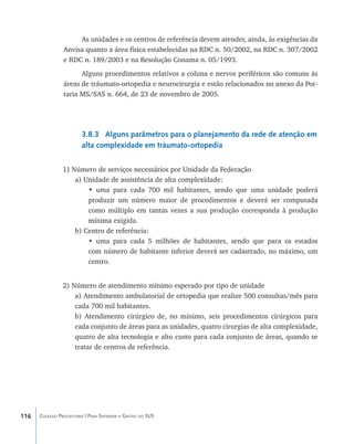 As unidades e os centros de referência devem atender, ainda, às exigências da
                Anvisa quanto a área física estabelecidas na RDC n. 50/2002, na RDC n. 307/2002
                e RDC n. 189/2003 e na Resolução Conama n. 05/1993.
                      Alguns procedimentos relativos a coluna e nervos periféricos são comuns às
                áreas de tráumato-ortopedia e neurocirurgia e estão relacionados no anexo da Por-
                taria MS/SAS n. 664, de 23 de novembro de 2005.




                        3.8.3 Alguns parâmetros para o planejamento da rede de atenção em
                        alta complexidade em tráumato-ortopedia


                1) Número de serviços necessários por Unidade da Federação
                    a) Unidade de assistência de alta complexidade:
                        • uma para cada 700 mil habitantes, sendo que uma unidade poderá
                        produzir um número maior de procedimentos e deverá ser computada
                        como múltiplo em tantas vezes a sua produção corresponda à produção
                        mínima exigida.
                    b) Centro de referência:
                        • uma para cada 5 milhões de habitantes, sendo que para os estados
                        com número de habitante inferior deverá ser cadastrado, no máximo, um
                        centro.


                2) Número de atendimento mínimo esperado por tipo de unidade
                    a) Atendimento ambulatorial de ortopedia que realize 500 consultas/mês para
                    cada 700 mil habitantes.
                    b) Atendimento cirúrgico de, no mínimo, seis procedimentos cirúrgicos para
                    cada conjunto de áreas para as unidades, quatro cirurgias de alta complexidade,
                    quatro de alta tecnologia e alto custo para cada conjunto de áreas, quando se
                    tratar de centros de referência.




116   Coleção Progestores | Para Entender a Gestão do SUS
 