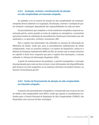 3.8.4 Avaliação, controle e monitoramento da atenção
     em alta complexidade em tráumato-ortopedia

      As unidades e/ou os centros de atenção de alta complexidade em tráumato-
ortopedia devem submeter-se à regulação, fiscalização, controle e avaliação do ges-
tor estadual e municipal, dependendo das responsabilidades de cada um deles.
      Os procedimentos que compõem o rol da assistência ortopédica requerem au-
torização prévia, exceto quando se tratar de urgência ou emergência, e necessitam
apresentar laudos de solicitação de procedimentos (laudo para internação) que são
analisados e, se aprovado, recebem o documento AIH.
       Para o registro das informações são utilizados os sistemas de informação do
Ministério da Saúde, sendo que, para os procedimentos ambulatoriais de média
complexidade, como as consultas médicas e os exames de diagnóstico, utiliza-se o
Boletim de Produção Ambulatorial (BPA) do SIA, de acordo com as rotinas descritas
no capítulo 2 deste livro, enquanto que para o registro das internações, o sistema
utilizado é o Sistema de Informação Hospitalar (SIH).
      A partir do monitoramento da produção, é possível acompanhar a execução
da programação para cada um dos serviços e estas informações são disponibilizadas
pelo Datasus em meio magnético ou no endereço eletrônico do próprio Datasus, na
internet (www.datasus.gov.br).




     3.8.5 Fontes de financiamento da atenção em alta complexidade
     em tráumato-ortopedia

      A maioria dos procedimentos ortopédicos é remunerada com recursos do teto
de média e alta complexidade (teto MAC), sendo que apenas os atendimentos rea-
lizados para a Central Nacional de Regulação de Alta Complexidade (CNRAC) são
financiados com recursos do Faec estratégico.




                                                               Média e alta Complexidade no SUS   117
 