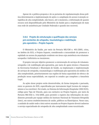 Apesar de a política proposta e de as portarias de regulamentação dessa polí-
                tica determinarem a implementação de ações e a ampliação do acesso à atenção or-
                topédica de alta complexidade, não houve, até o momento, a informação de quanto
                recurso será disponibilizado pelo Ministério da Saúde para a implantação de mais
                essa rede de assistência por Unidade Federada e quando isto ocorrerá.




                        3.8.6 Projeto de estruturação e qualificação dos serviços
                        pré-existentes de ortopedia, traumatologia e reabilitação
                        pós-operatória – Projeto Suporte

                     O Ministério da Saúde, por meio da Portaria MS/GM n. 401/2005, criou,
                no âmbito do SUS, o Projeto Suporte, considerando a necessidade de promover a
                eqüidade no acesso da população residente em áreas cuja assistência em tráumato-
                ortopedia é deficitária ou inexistente.
                      O projeto tem por objetivo promover a estruturação de serviços de tráumato-
                ortopedia e de reabilitação pós-operatória, por meio de apoio técnico e financeiro
                às Secretarias Estaduais e Municipais de Saúde, na implantação e implementação
                de serviços de ortopedia, traumatologia e reabilitação pós-operatória de média e de
                alta complexidade, prioritariamente nas regiões de baixa capacidade de oferta e de
                produção nessa especialidade, em especial os estados que compõem a Amazônia
                Legal.
                      As ações desse projeto serão desenvolvidas, de forma integrada e pactuada,
                entre os gestores do SUS, especificadas por instrumento legal (termos de compro-
                missos e/ou convênio). Foi criado, no Sistema de Informação Hospitalar (SIH/SUS),
                código para Tipo de Vínculo, para uso exclusivo no Projeto Suporte, por meio da
                Portaria MS/SAS n. 316/2006, para permitir o registro das informações do aten-
                dimento prestado por equipe médica do Instituto Nacional de Tráumato-Ortopedia
                (Into), em outros estabelecimentos de saúde, públicos ou filantrópicos. Nesse caso,
                a unidade de saúde onde o Into estiver atuando no Projeto Suporte deverá cadastrar
                o serviço especializado de ortopedia de alta complexidade como terceirizado.




118   Coleção Progestores | Para Entender a Gestão do SUS
 