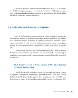 O Ministério da Saúde publicou a Portaria SAS/MS n. 856, de 23 de novem-
  bro de 2006, que prorroga, para a competência fevereiro de 2007, o prazo para o
  novo credenciamento/habilitação dos serviços de assistência de alta complexidade
  na rede de atenção em tráumato-ortopedia.




3.9 Política Nacional de Atenção às Urgências



        A área de urgência e emergência constitui-se em um importante componente
  da assistência à saúde. A crescente demanda por serviços nesta área, nos últimos
  anos, devido ao aumento do número de acidentes, da violência urbana e à insufi-
  ciente estruturação da rede, tem contribuído decisivamente para a sobrecarga de
  serviços de urgência e emergência disponibilizados para o atendimento da popula-
  ção.
        O aumento desta demanda tem forte impacto sobre o SUS e pode ser medido
  diretamente, na assistência, pelo aumento dos gastos realizados com internações
  hospitalares, assistência em UTI e a alta taxa de permanência hospitalar deste perfil
  de pacientes.



        3.9.1 Desenvolvimento da Política Nacional de Atenção às Urgências
        no Sistema Único de Saúde

        O Ministério da Saúde, visando organizar um sistema hospitalar de atenção
  às urgências e emergências, instituiu, pela Portaria GM/MS n. 1.692/1995, o Índice
  de Valorização Hospitalar de Emergência (IVH-E), variando entre 10 a 25% inci-
  dente sobre os valores de Serviços Hospitalares (SH), Serviços Profissionais (SP),




                                                                   Média e alta Complexidade no SUS   119
 