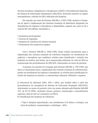 Serviços Auxiliares, Diagnósticos e Terapêuticos (SADT) e Procedimentos Especiais,
                do Sistema de Informações Hospitalares (SIH/SUS), destinado somente às regiões
                metropolitanas, cabendo às CIB a indicação dos hospitais.
                       Em seguida, por meio da Portaria GM/MS n. 2.923/1998, instituiu o Progra-
                ma de Apoio à Implantação dos Sistemas Estaduais de Referência Hospitalar em
                Atendimento de Urgência e Emergência e disponibiliza, naquele ano, para as UF, o
                total de R$ 150 milhões, destinados a:


                •	Assistência pré-hospitalar.
                •	Centrais de regulação.
                •	Hospitais de referência do sistema estadual.
                •	Treinamento das respectivas equipes.


                      Com a Portaria GM/MS n. 2925/1998, foram criados mecanismos para a
                implantação dos sistemas estaduais de referência hospitalar em atendimento de
                urgência e emergência que estabelece critérios para classificação e inclusão dos
                hospitais no sistema, que fariam jus à remuneração adicional, no valor de 50% na
                remuneração dos procedimentos do SIH/SUS, relacionados no anexo da portaria.
                      A portaria em questão foi revogada pela Portaria GM/MS n. 479/1999, que
                altera os mecanismos para a implantação dos sistemas estaduais de referência hos-
                pitalar em atendimento de urgência e emergência, os critérios para classificação/in-
                clusão dos hospitais no sistema e a remuneração adicional, definindo o seguinte.


                a) Percentual do adicional (20%, 35% e 50%), que incidirá sobre o valor dos
                procedimentos de emergência do Sistema de Internação Hospitalar (SIH/SUS),
                relacionados no anexo da portaria (teve seu anex��������������������������������
                                                                o alterado pela Portaria SAS/MS
                727, de 07.12.1999), excluindo órteses, próteses, hemoterapia e procedimentos
                especiais, além de não ser cumulativo ao IVH-E.
                b) Classificação dos hospitais de referência:

                     • Tipo I: Hospital especializado, com atendimento U/E clínico e cirúrgico, nas
                     áreas de pediatria, traumatologia e cardiologia – 20%;




120   Coleção Progestores | Para Entender a Gestão do SUS
 