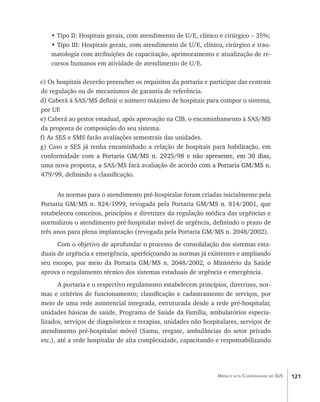 • Tipo II: Hospitais gerais, com atendimento de U/E, clínico e cirúrgico – 35%;
    • Tipo III: Hospitais gerais, com atendimento de U/E, clínico, cirúrgico e trau-
    matologia com atribuições de capacitação, aprimoramento e atualização de re-
    cursos humanos em atividade de atendimento de U/E.

c) Os hospitais deverão preencher os requisitos da portaria e participar das centrais
de regulação ou de mecanismos de garantia de referência.
d) Caberá à SAS/MS definir o número máximo de hospitais para compor o sistema,
por UF.
e) Caberá ao gestor estadual, após aprovação na CIB, o encaminhamento à SAS/MS
da proposta de composição do seu sistema.
f) As SES e SMS farão avaliações semestrais das unidades.
g) Caso a SES já tenha encaminhado a relação de hospitais para habilitação, em
conformidade co�����������������������������������������������������������
                  m a Portaria GM/MS n. 2925/98 e não apre�������������������
                                                                 sente, em 30 dias,
uma nova proposta, a SAS/MS fará avaliação de acordo com a Portaria GM/MS n.
                                                          ������������������������
479/99, definindo a classificação.


      As normas para o atendimento pré-hospitalar foram criadas inicialmente pela
Portaria GM/MS n. 824/1999, revogada pela Portaria GM/MS n. 814/2001, que
estabeleceu conceitos, princípios e diretrizes da regulação médica das urgências e
normalizou o atendimento pré-hospitalar móvel de urgência, definindo o prazo de
três anos para plena implantação (revogada pela Portaria GM/MS n. 2048/2002).
      Com o objetivo de aprofundar o processo de consolidação dos sistemas esta-
duais de urgência e emergência, aperfeiçoando as normas já existentes e ampliando
seu escopo, por meio da Portaria GM/MS n. 2048/2002, o Ministério da Saúde
aprova o regulamento técnico dos sistemas estaduais de urgência e emergência.
       A portaria e o respectivo regulamento estabelecem princípios, diretrizes, nor-
mas e critérios de funcionamento; classificação e cadastramento de serviços, por
meio de uma rede assistencial integrada, estruturada desde a rede pré-hospitalar,
unidades básicas de saúde, Programa de Saúde da Família, ambulatórios especia-
lizados, serviços de diagnósticos e terapias, unidades não hospitalares, serviços de
atendimento pré-hospitalar móvel (Samu, resgate, ambulâncias do setor privado
etc.), até a rede hospitalar de alta complexidade, capacitando e responsabilizando




                                                                 Média e alta Complexidade no SUS   121
 
