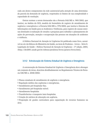 cada um destes componentes da rede assistencial pela atenção de uma determina-
                da parcela da demanda de urgência, respeitados os limites de sua complexidade e
                capacidade de resolução.
                       Outras normas a serem destacadas são a Portaria SAS/MS n. 969/2002, que
                institui, no âmbito do SUS, modelo de formulário de registro de atendimento de
                urgência e emergência e a Portaria SAS/MS n. 970/2002, que institui o Sistema de
                Informações em Saúde para os Acidentes e Violências, para registro de causas exter-
                nas destinado à realização de estudos e pesquisas para subsidiar o planejamento de
                ações de prevenção, atenção e recuperação das pessoas em situações de acidentes
                e violência.
                      A Política Nacional de Atenção às Urgências foi publicada como livro, acessí-
                vel no site da Editora do Ministério da Saúde, no item de Produtos – Livros – Série E.
                Legislação de Saúde – Política Nacional de Atenção às Urgências – 3ª edição, 2004,
                (http://dtr2001.saude.gov.br/editora/produtos/livros/genero/livros.htm).




                        3.9.2 Estruturação do Sistema Estadual de Urgência e Emergência

                      A estruturação do Sistema Estadual de Urgência e Emergência deve abranger
                um conjunto de áreas, descritos detalhadamente no Regulamento Técnico da Porta-
                ria GM/MS n. 2048/2002:


                •	Planos estaduais de atendimento de urgência e emergência.
                •	Regulação médica das urgências e emergências.
                •	Atendimento pré-hospitalar fixo.
                •	Atendimento pré-hospitalar móvel.
                •	Atendimento hospitalar.
                •	Transferências e transporte inter-hospitalar.
                •	Criação de núcleos de educação em urgência.
                •	Proposição de grades curriculares para capacitação de recursos humanos na
                área.




122   Coleção Progestores | Para Entender a Gestão do SUS
 