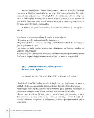 A partir da publicação da Portaria GM/MS n. 2048/02, a inclusão de hospi-
                tais segue a classificação estabelecida no novo Regulamento Técnico, de caráter
                nacional, a ser utilizado para avaliação, habilitação e cadastramento de serviços em
                todas as modalidades assistenciais, extensivo ao setor privado, com ou sem vínculo
                com o SUS. Estabelece prazo de dois anos para adaptação dos serviços existentes às
                normas e aos critérios ali estabelecidos.
                     A Portaria em questão determina às Secretarias Estaduais e Municipais de
                Saúde:


                • Implantar os sistemas estaduais de urgência e emergência.
                •	Organizar as redes assistenciais deles integrantes.
                •	Organizar/habilitar e cadastrar os serviços, em todas as modalidades assistenciais,
                que integrarão estas redes.
                •	Designar, em cada estado, o respectivo coordenador do Sistema Estadual de
                Urgência e Emergência.
                •	Adotar, no prazo de dois anos, providências necessárias para o pleno cumprimento
                do disposto na portaria (para novos serviços vigora a portaria em questão).




                        3.9.3 O estabelecimento da Política Nacional
                        de Atenção às Urgências


                        Por meio da Portaria GM/MS n. 1863/2003, o Ministério da Saúde:


                •	Institui a Política Nacional de Atenção às Urgências a ser implantada em todas as
                Unidades Federadas, respeitadas as competências das três esferas de governo.
                •	Estabelece que a referida política será composta pelos sistemas de atenção às
                urgências e emergências estaduais, regionais e municipais organizadas.
                •	Define que a política de que trata a portaria deve ser instituída a partir
                dos componentes fundamentais estabelecidos no regulamento técnico dos
                sistemas estaduais e urgências e eme������������������������������������������
                                                        rgência, publicado pela Portaria GM/MS n.
                2048/2002.



124   Coleção Progestores | Para Entender a Gestão do SUS
 